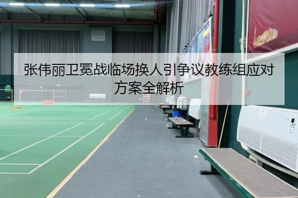 张伟丽卫冕战临场换人引争议教练组应对方案全解析
